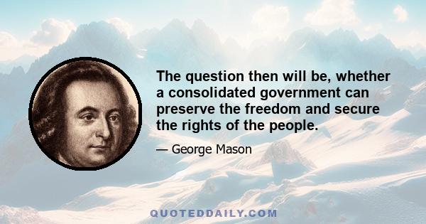 The question then will be, whether a consolidated government can preserve the freedom and secure the rights of the people.