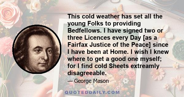 This cold weather has set all the young Folks to providing Bedfellows. I have signed two or three Licences every Day [as a Fairfax Justice of the Peace] since I have been at Home. I wish I knew where to get a good one