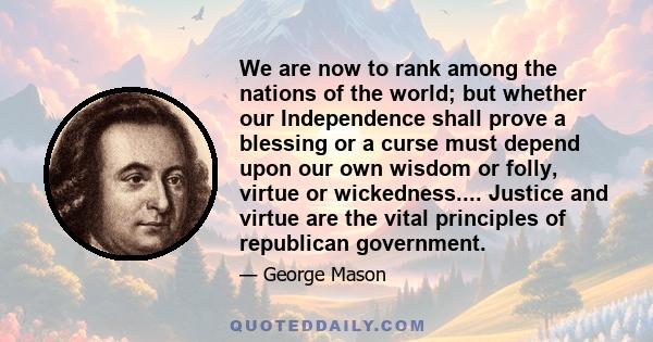 We are now to rank among the nations of the world; but whether our Independence shall prove a blessing or a curse must depend upon our own wisdom or folly, virtue or wickedness.... Justice and virtue are the vital