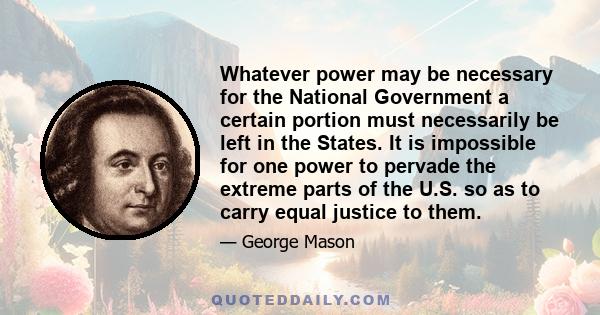 Whatever power may be necessary for the National Government a certain portion must necessarily be left in the States. It is impossible for one power to pervade the extreme parts of the U.S. so as to carry equal justice