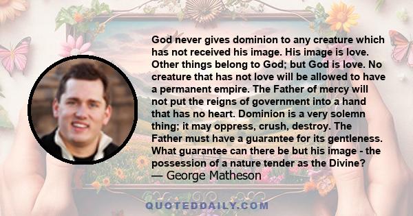 God never gives dominion to any creature which has not received his image. His image is love. Other things belong to God; but God is love. No creature that has not love will be allowed to have a permanent empire. The