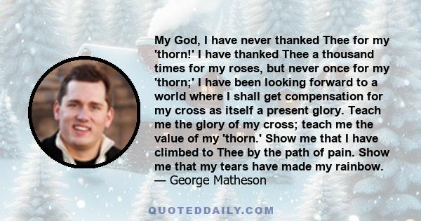 My God, I have never thanked Thee for my 'thorn!' I have thanked Thee a thousand times for my roses, but never once for my 'thorn;' I have been looking forward to a world where I shall get compensation for my cross as