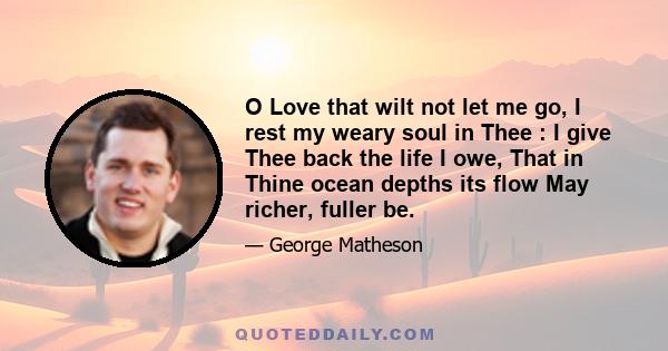 O Love that wilt not let me go, I rest my weary soul in Thee : I give Thee back the life I owe, That in Thine ocean depths its flow May richer, fuller be.