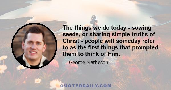 The things we do today - sowing seeds, or sharing simple truths of Christ - people will someday refer to as the first things that prompted them to think of Him.