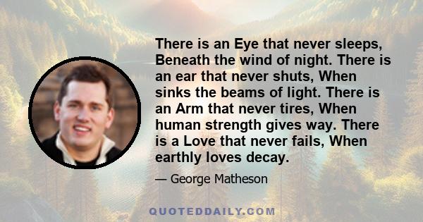 There is an Eye that never sleeps, Beneath the wind of night. There is an ear that never shuts, When sinks the beams of light. There is an Arm that never tires, When human strength gives way. There is a Love that never