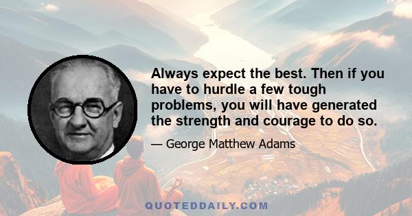 Always expect the best. Then if you have to hurdle a few tough problems, you will have generated the strength and courage to do so.