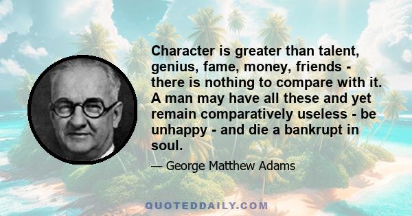 Character is greater than talent, genius, fame, money, friends - there is nothing to compare with it. A man may have all these and yet remain comparatively useless - be unhappy - and die a bankrupt in soul.