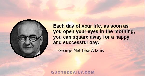 Each day of your life, as soon as you open your eyes in the morning, you can square away for a happy and successful day. It's the mood and the purpose at the inception of each day that are the important facts in