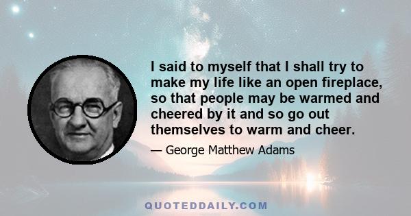 I said to myself that I shall try to make my life like an open fireplace, so that people may be warmed and cheered by it and so go out themselves to warm and cheer.