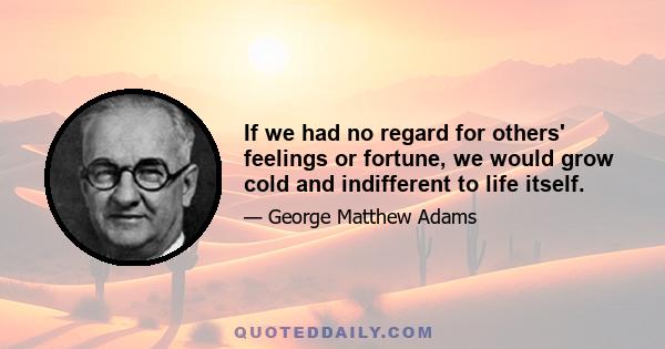 If we had no regard for others' feelings or fortune, we would grow cold and indifferent to life itself.