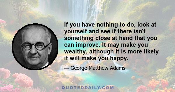 If you have nothing to do, look at yourself and see if there isn't something close at hand that you can improve. It may make you wealthy, although it is more likely it will make you happy.