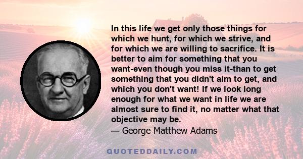 In this life we get only those things for which we hunt, for which we strive, and for which we are willing to sacrifice. It is better to aim for something that you want-even though you miss it-than to get something that 