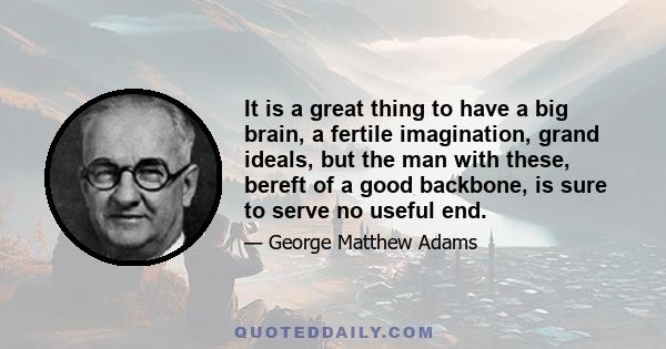 It is a great thing to have a big brain, a fertile imagination, grand ideals, but the man with these, bereft of a good backbone, is sure to serve no useful end.