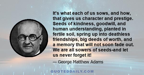 It's what each of us sows, and how, that gives us character and prestige. Seeds of kindness, goodwill, and human understanding, planted in fertile soil, spring up into deathless friendships, big deeds of worth, and a