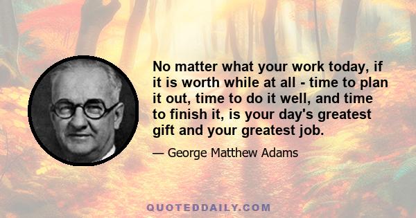 No matter what your work today, if it is worth while at all - time to plan it out, time to do it well, and time to finish it, is your day's greatest gift and your greatest job.