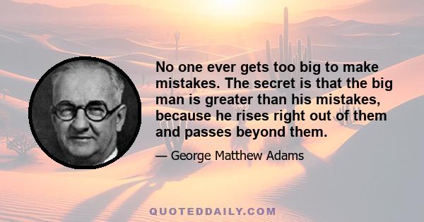 No one ever gets too big to make mistakes. The secret is that the big man is greater than his mistakes, because he rises right out of them and passes beyond them.