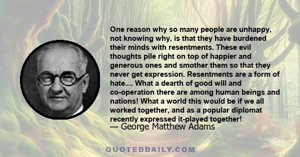 One reason why so many people are unhappy, not knowing why, is that they have burdened their minds with resentments. These evil thoughts pile right on top of happier and generous ones and smother them so that they never 