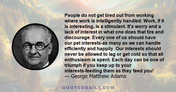 People do not get tired out from working where work is intelligently handled. Work, if it is interesting, is a stimulant. It's worry and a lack of interest in what one does that tire and discourage. Every one of us