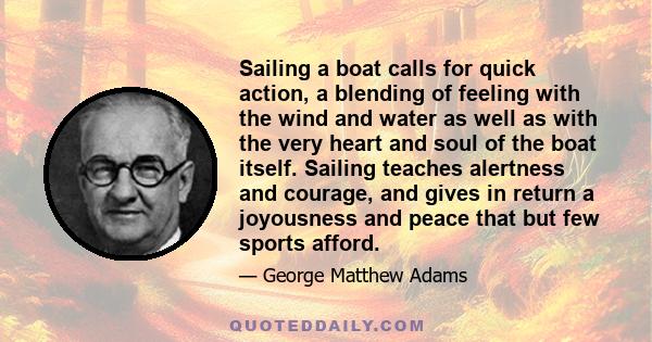 Sailing a boat calls for quick action, a blending of feeling with the wind and water as well as with the very heart and soul of the boat itself. Sailing teaches alertness and courage, and gives in return a joyousness