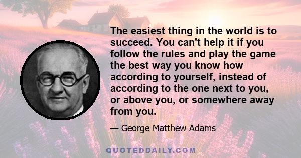 The easiest thing in the world is to succeed. You can't help it if you follow the rules and play the game the best way you know how according to yourself, instead of according to the one next to you, or above you, or