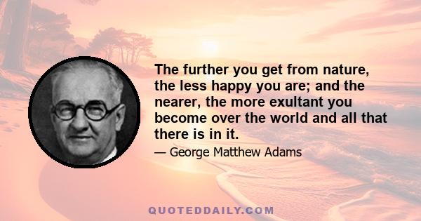 The further you get from nature, the less happy you are; and the nearer, the more exultant you become over the world and all that there is in it.