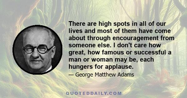 There are high spots in all of our lives and most of them have come about through encouragement from someone else. I don't care how great, how famous or successful a man or woman may be, each hungers for applause.