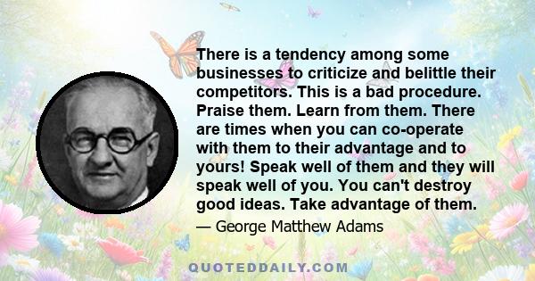 There is a tendency among some businesses to criticize and belittle their competitors. This is a bad procedure. Praise them. Learn from them. There are times when you can co-operate with them to their advantage and to