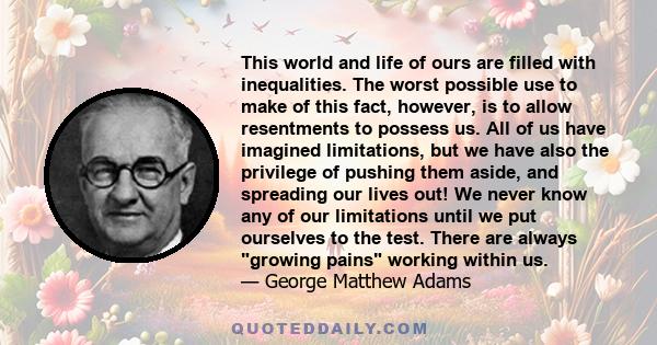 This world and life of ours are filled with inequalities. The worst possible use to make of this fact, however, is to allow resentments to possess us. All of us have imagined limitations, but we have also the privilege