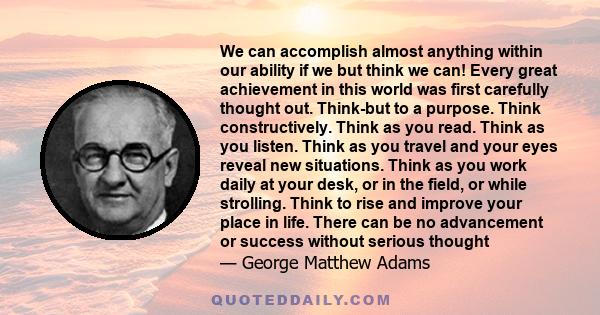 We can accomplish almost anything within our ability if we but think we can! Every great achievement in this world was first carefully thought out. Think-but to a purpose. Think constructively. Think as you read. Think