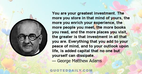 You are your greatest investment. The more you store in that mind of yours, the more you enrich your experience, the more people you meet, the more books you read, and the more places you visit, the greater is that