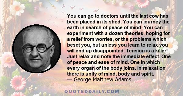 You can go to doctors until the last cow has been placed in its shed. You can journey the earth in search of peace of mind. You can experiment with a dozen theories, hoping for a relief from worries, or the problems