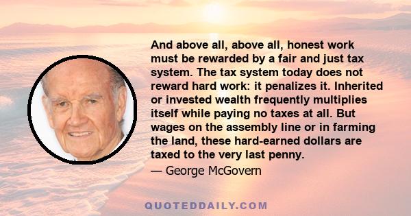 And above all, above all, honest work must be rewarded by a fair and just tax system. The tax system today does not reward hard work: it penalizes it. Inherited or invested wealth frequently multiplies itself while