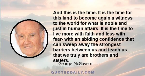 And this is the time. It is the time for this land to become again a witness to the world for what is noble and just in human affairs. It is the time to live more with faith and less with fear- with an abiding