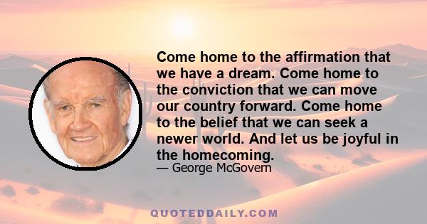 Come home to the affirmation that we have a dream. Come home to the conviction that we can move our country forward. Come home to the belief that we can seek a newer world. And let us be joyful in the homecoming.