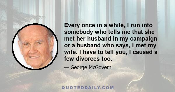 Every once in a while, I run into somebody who tells me that she met her husband in my campaign or a husband who says, I met my wife. I have to tell you, I caused a few divorces too.