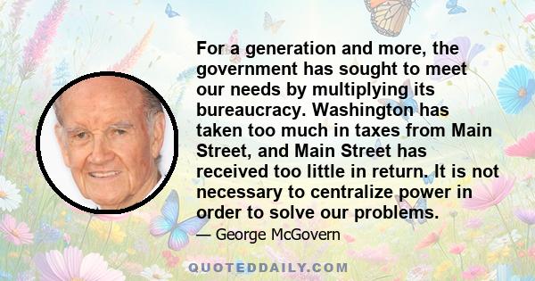 For a generation and more, the government has sought to meet our needs by multiplying its bureaucracy. Washington has taken too much in taxes from Main Street, and Main Street has received too little in return. It is