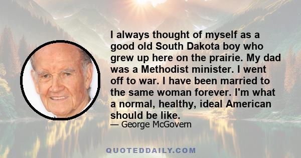 I always thought of myself as a good old South Dakota boy who grew up here on the prairie. My dad was a Methodist minister. I went off to war. I have been married to the same woman forever. I'm what a normal, healthy,