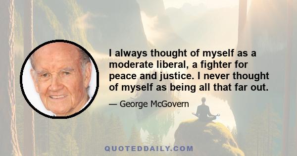 I always thought of myself as a moderate liberal, a fighter for peace and justice. I never thought of myself as being all that far out.