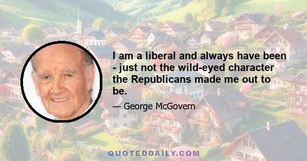 I am a liberal and always have been - just not the wild-eyed character the Republicans made me out to be.