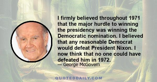 I firmly believed throughout 1971 that the major hurdle to winning the presidency was winning the Democratic nomination. I believed that any reasonable Democrat would defeat President Nixon. I now think that no one