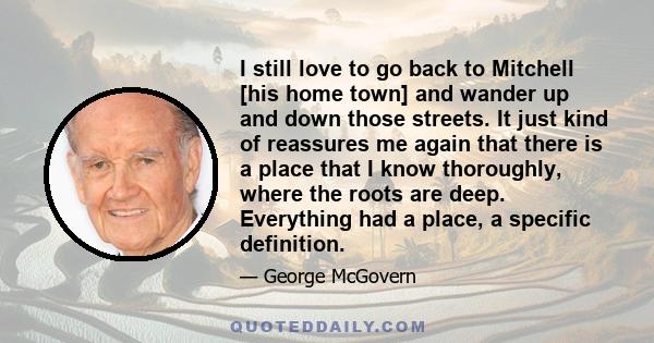 I still love to go back to Mitchell [his home town] and wander up and down those streets. It just kind of reassures me again that there is a place that I know thoroughly, where the roots are deep. Everything had a