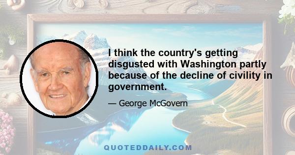 I think the country's getting disgusted with Washington partly because of the decline of civility in government.