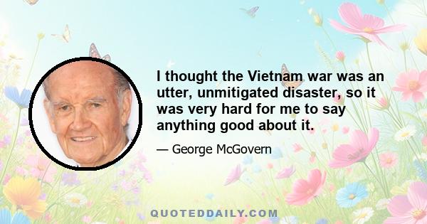 I thought the Vietnam war was an utter, unmitigated disaster, so it was very hard for me to say anything good about it.