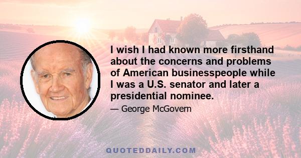 I wish I had known more firsthand about the concerns and problems of American businesspeople while I was a U.S. senator and later a presidential nominee.