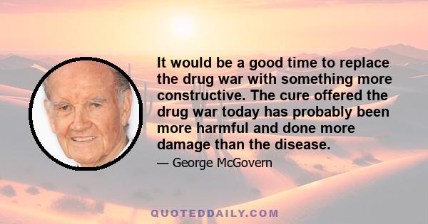 It would be a good time to replace the drug war with something more constructive. The cure offered the drug war today has probably been more harmful and done more damage than the disease.