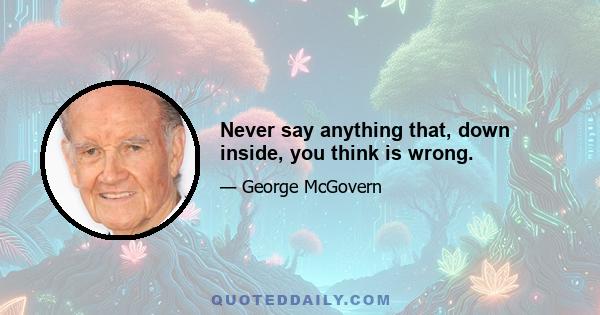 Never say anything that, down inside, you think is wrong.