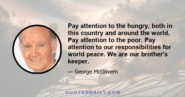 Pay attention to the hungry, both in this country and around the world. Pay attention to the poor. Pay attention to our responsibilities for world peace. We are our brother's keeper.