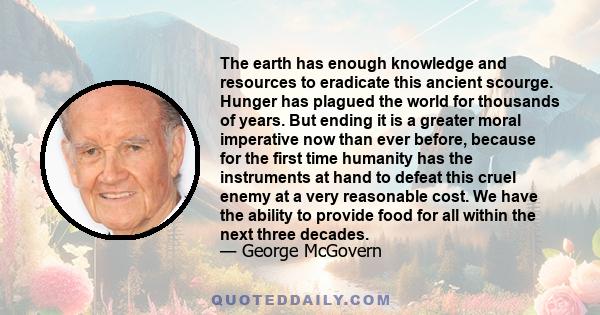 The earth has enough knowledge and resources to eradicate this ancient scourge. Hunger has plagued the world for thousands of years. But ending it is a greater moral imperative now than ever before, because for the