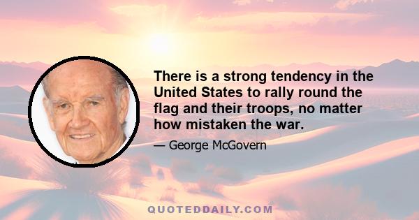 There is a strong tendency in the United States to rally round the flag and their troops, no matter how mistaken the war.