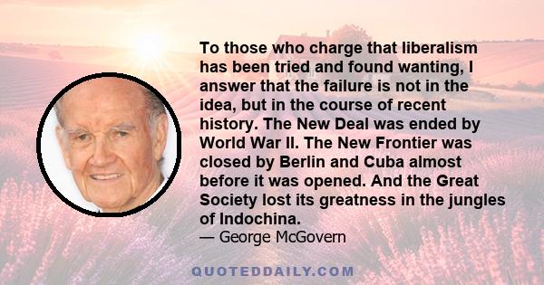 To those who charge that liberalism has been tried and found wanting, I answer that the failure is not in the idea, but in the course of recent history. The New Deal was ended by World War II. The New Frontier was